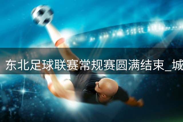 东北足球联赛常规赛圆满结束 城市观赛点燃夏日激情
