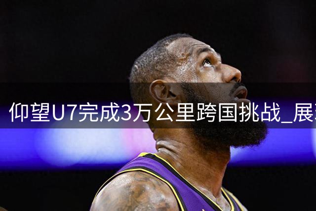 仰望U7完成3万公里跨国挑战 展现中国电动车硬实力