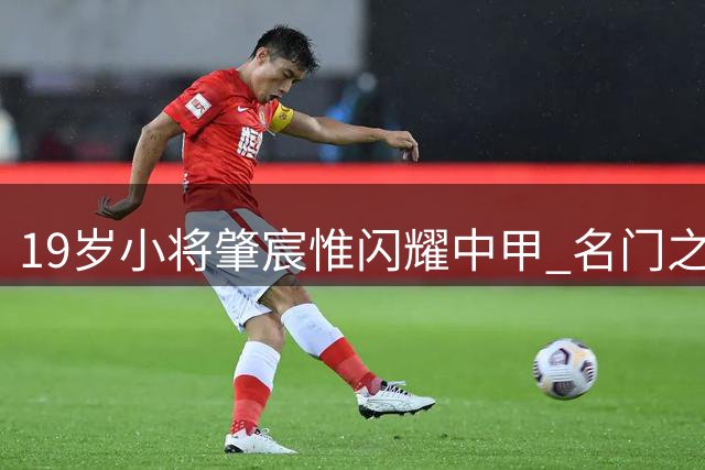 19岁小将肇宸惟闪耀中甲 名门之后或是国足未来